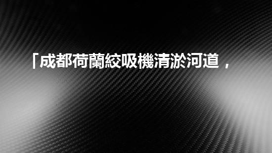 「成都荷蘭絞吸機清淤河道，助力城市治水進程！」